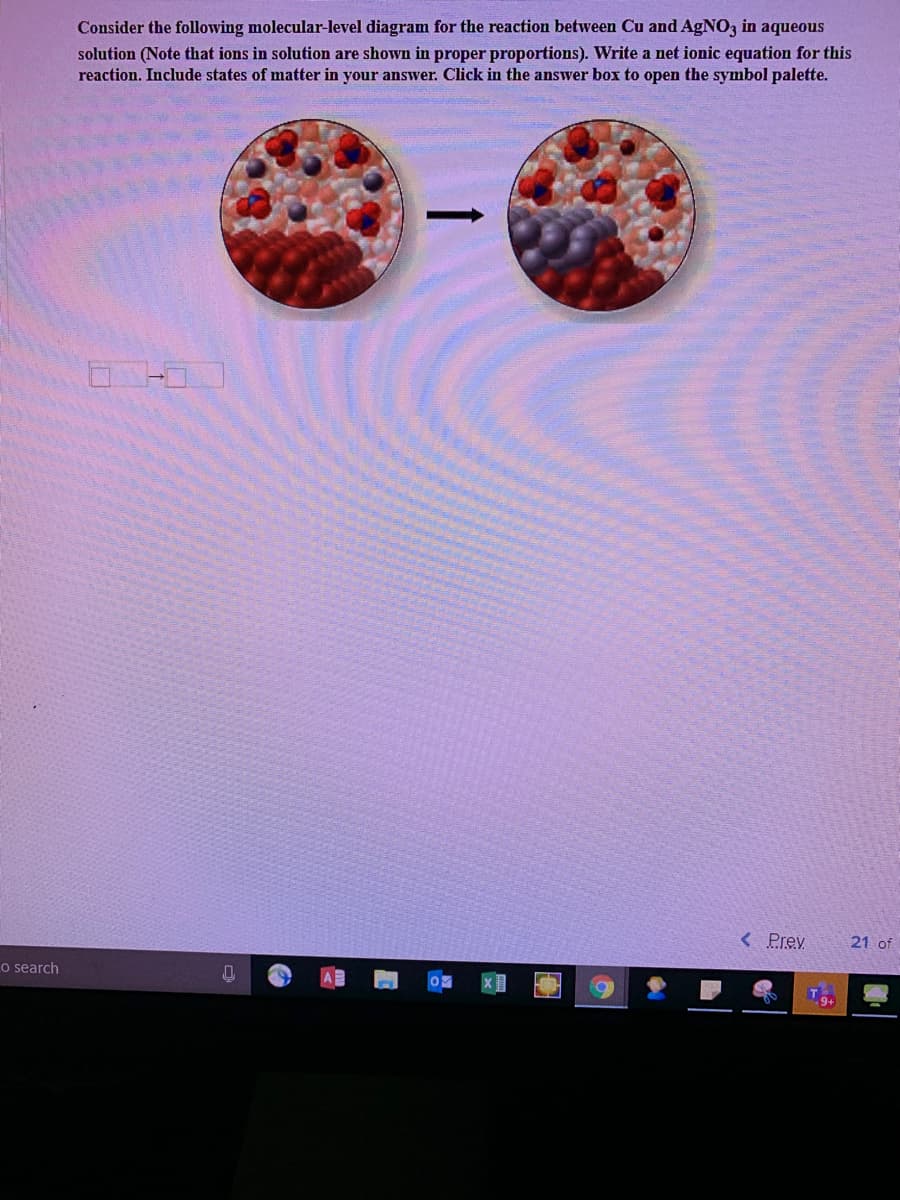 Consider the following molecular-level diagram for the reaction between Cu and AgNO3 in aqueous
solution (Note that ions in solution are shown in proper proportions). Write a net ionic equation for this
reaction. Include states of matter in your answer. Click in the answer box to open the symbol palette.
< Prev
21 of
o search
