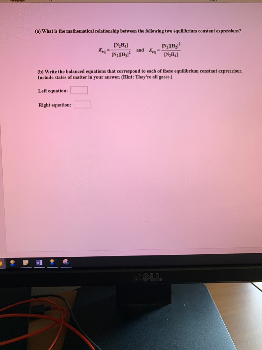 (a) What is the mathematical relationship between the following two equilibrium constant expressions?
[NH4]
Kea
and Keg
%3D
%3D
[N,H]
(b) Write the balanced equations that correspond to each of these equilibrium constant expressions.
Include states of matter in your answer. (Hint: They're all gases.)
Left equation:
Right equation:
DELL
