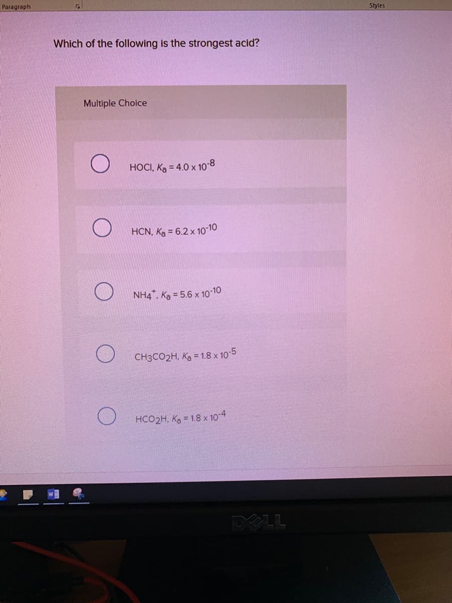 Paragraph
Styles
Which of the following is the strongest acid?
Multiple Choice
HOCI, Ka = 4.0 x 10-8
HCN, Ką = 6.2 x 10-10
NH4", Ka = 5.6 x 10-10
CH3CO2H, Ka = 1.8 x 10-5
HCO2H, Ka = 1.8 x 10-4
DELL
