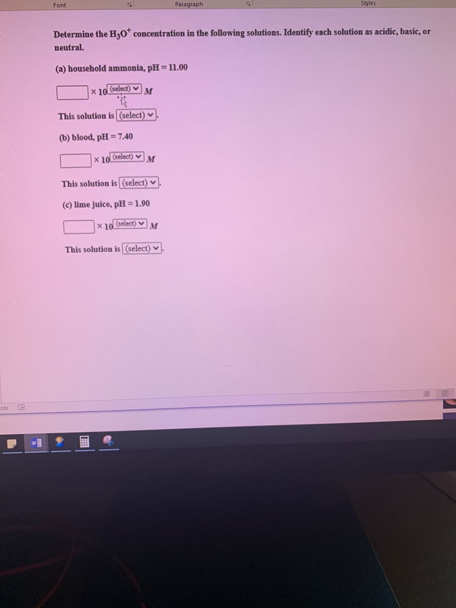 Font
Paragraph
Styles
Determine the H30* concentration in the following solutions. Identify each solution as acidic, basic, or
neutral.
(a) household ammonia, pH = 11.00
x 10.
(select) v
M
This solution is (select)
(b) blood, pH =7.40
x 10 (select) v
M
This solution is (select) ♥
(c) lime juice, pH = 1.90
X 10 (select) v
This solution is (select) v
rds
w
