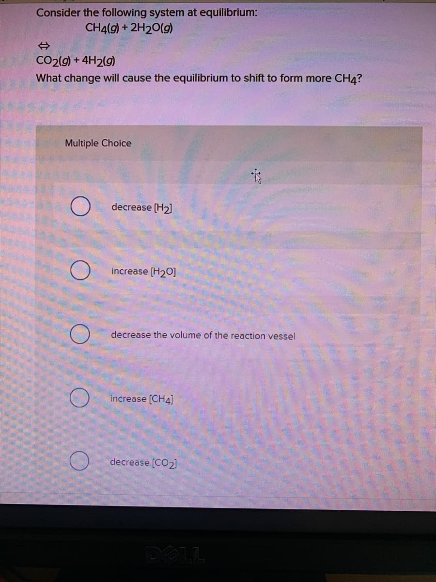 Consider the following system at equilibrium:
CH4(g) + 2H20(g)
CO2(g) + 4H2(g)
What change will cause the equilibrium to shift to form more CH4?
Multiple Choice
decrease (H2]
increase (H20]
decrease the volume of the reaction vessel
increase (CH4]
decrease [CO2]
DELL
