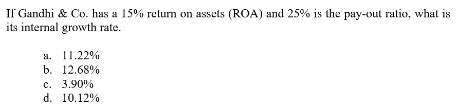 If Gandhi & Co. has a 15% return on assets (ROA) and 25% is the pay-out ratio, what is
its internal growth rate.
а. 11.22%
b. 12.68%
с. 3.90%
d. 10.12%
