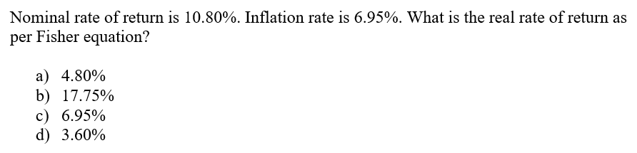 Nominal rate of return is 10.80%. Inflation rate is 6.95%. What is the real rate of return as
per Fisher equation?
a) 4.80%
b) 17.75%
c) 6.95%
d) 3.60%
