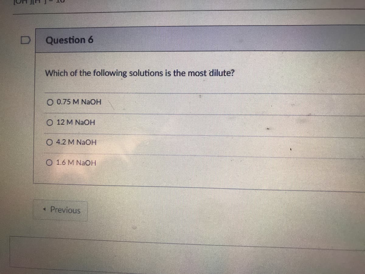 Question 6
Which of the following solutions is the most dilute?
O 0.75 M NaOH
O 12 M NAOH
O 4.2 M NaOH
O 1.6 M NAOH
* Previous
