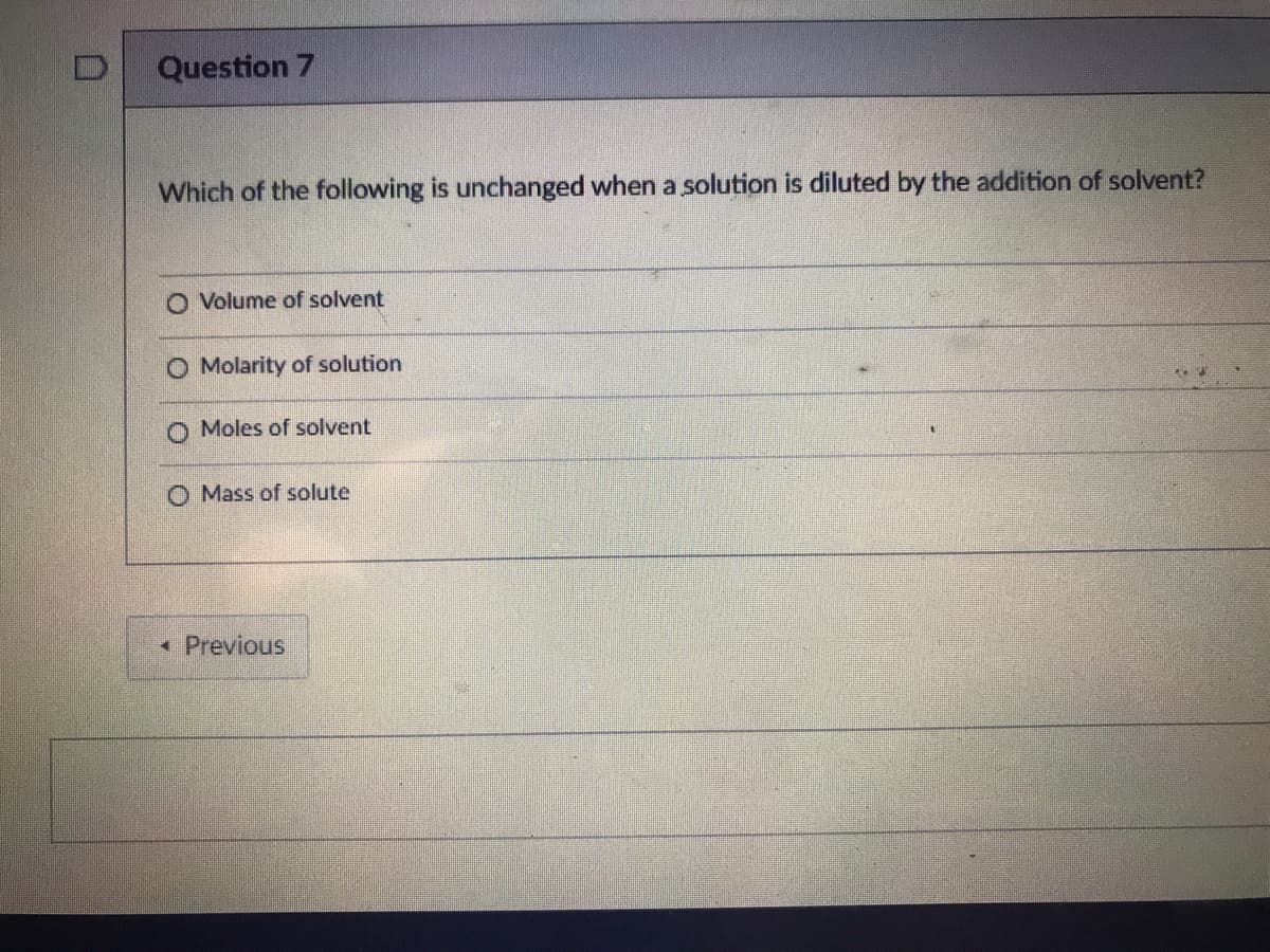 Question 7
Which of the following is unchanged when a solution is diluted by the addition of solvent?
O Volume of solvent
O Molarity of solution
O Moles of solvent
O Mass of solute
• Previous
