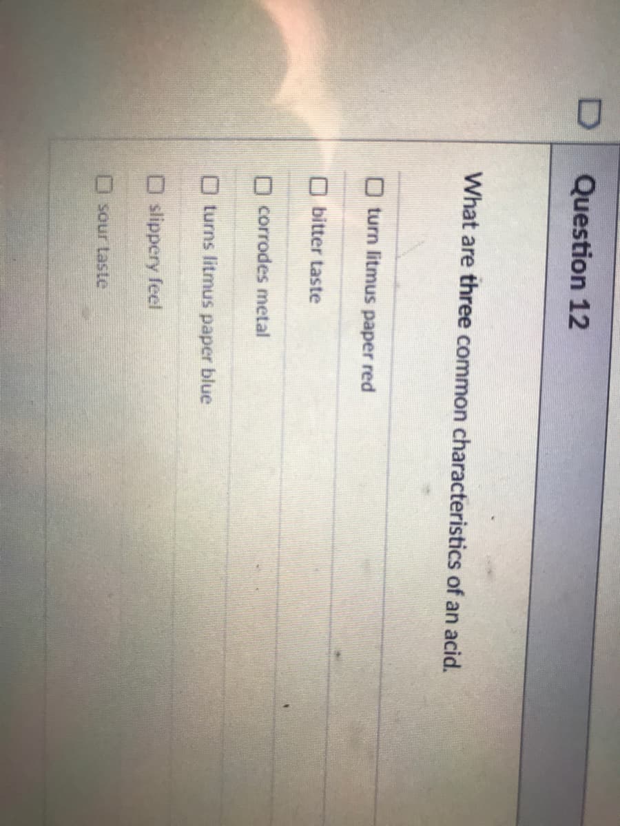 Question 12
What are three common characteristics of an acid.
O turn litmus paper red
O bitter taste
O corrodes metal
O turns litmus paper blue
O slippery feel
D sour Laste
