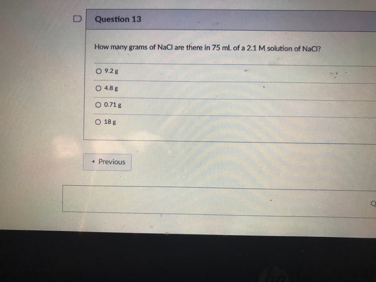 Question 13
How many grams of NaCl are there in 75 mL of a 2.1 M solution of NaCI?
0 9.2g
O 4.8 g
O 0.71 g
O 18 g
• Previous
