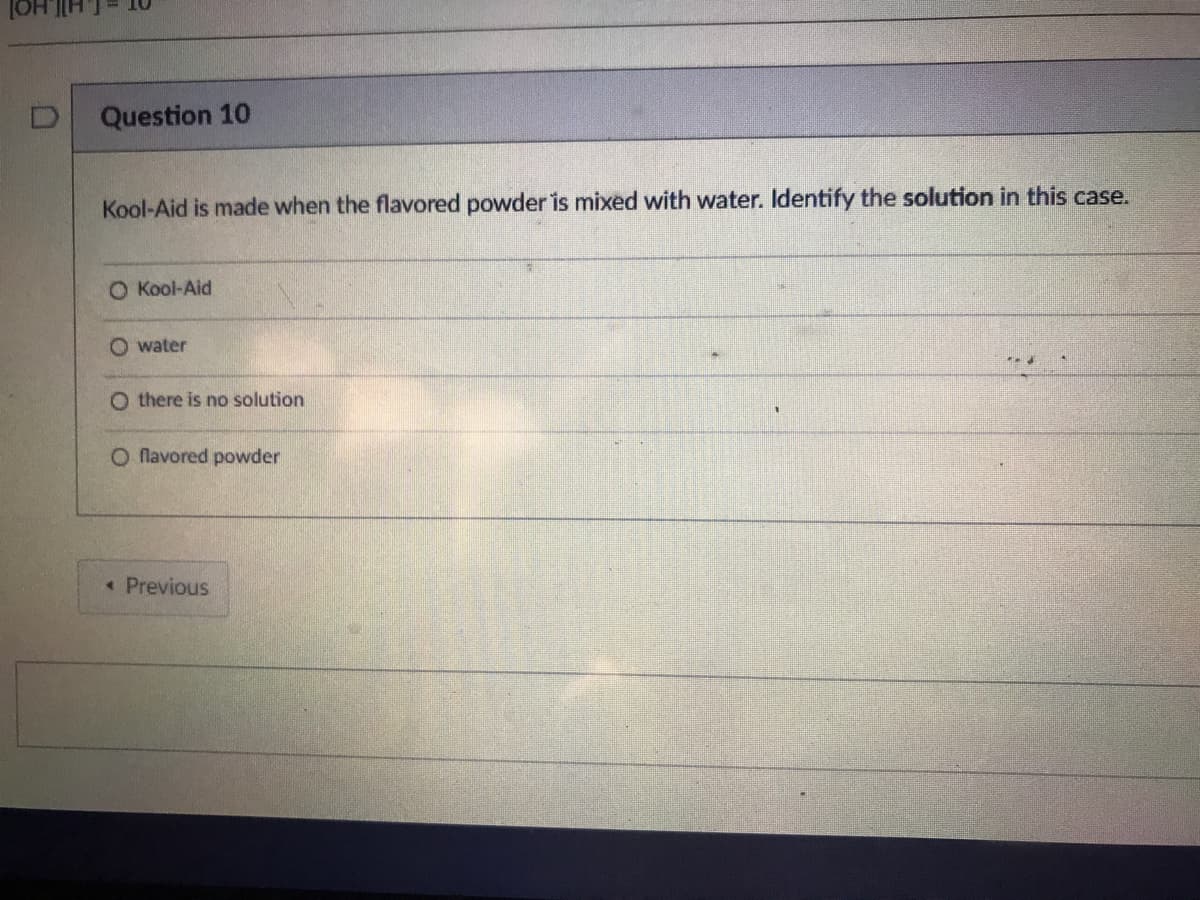 Question 10
Kool-Aid is made when the flavored powder is mixed with water. Identify the solution in this case.
O Kool-Aid
O water
O there is no solution
O Nlavored powder
Previous
