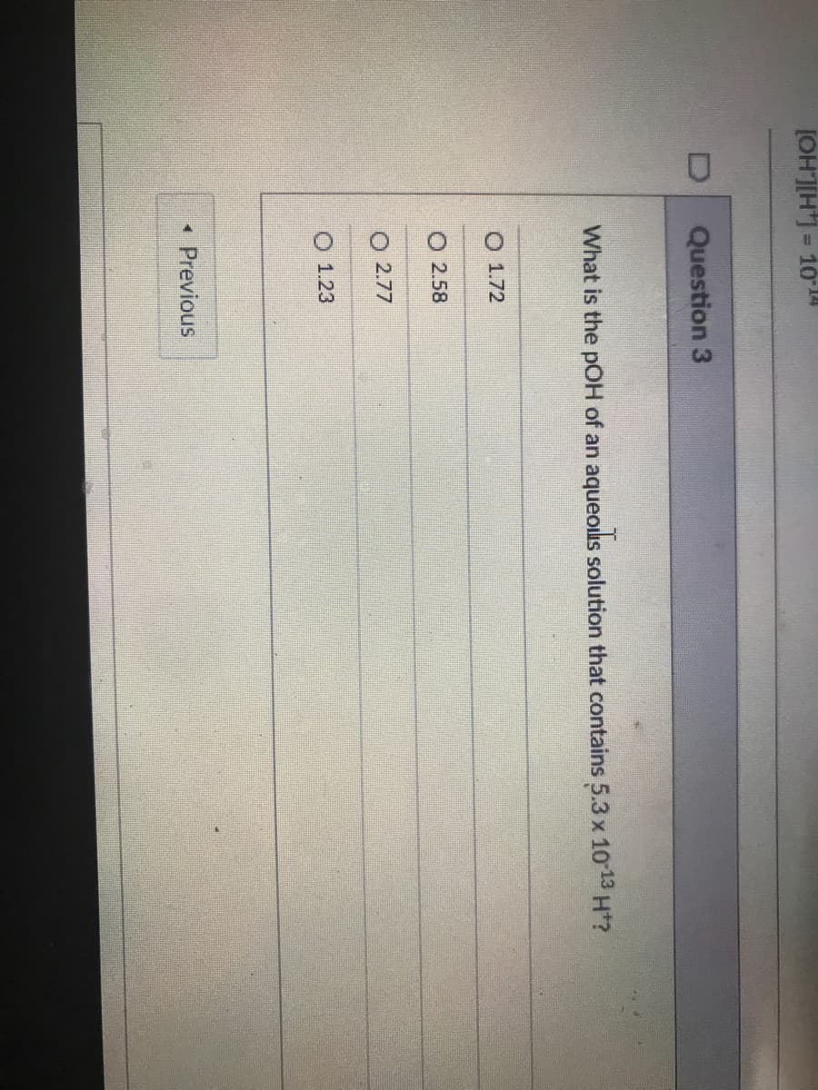 [OH]H= 10
Question 3
What is the pOH of an aqueous solution that contains 5.3 x 1013 H*?
O 1.72
O 2.58
O 2.77
O 1.23
• Previous
