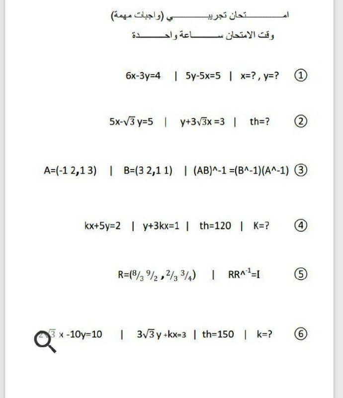 ي )واجبات مهمة(
تحان تجريب
وقت الامتحان س اعة واح دة
6x-3y=4 | 5y-5x=5 | x=?, y=?
1)
5x-V3 y=5 | y+3v3x =3 | th=?
(2)
A=(-1 2,13) | B=(3 2,1 1) | (AB)^-1 =(B^-1)(A^-1) 3
kx+5Y3D2 | y+3kx31 | th-120 | K=?
4)
)3/4 و/2 , 2/ /®)=R
RRA-I
5)
3x-10y-10
| 3/3 y kx-3 | th-150 | k=?
6.
