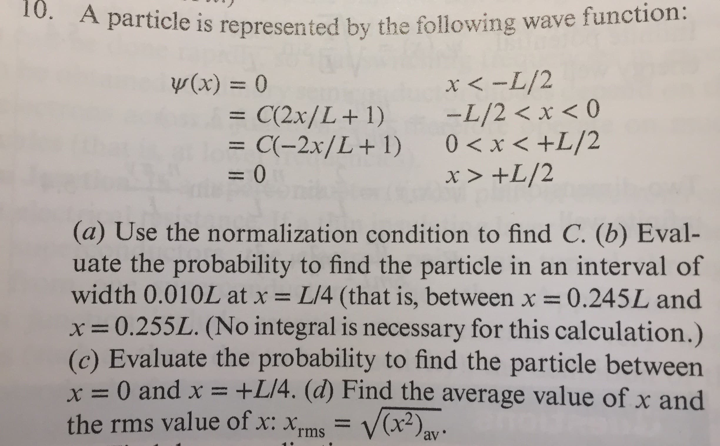 10. A particle is represented by the following wave function:
x < -L/2
-L/2 < x < 0
= C(-2x/L+1) 0<x<+L/2
x > +L/2
Y (x) = 0
= C(2x/L+1)
=D0
(a) Use the normalization condition to find C. (b) Eval-
uate the probability to find the particle in an interval of
width 0.010L at x = L/4 (that is, between x = 0.245L and
x=0.255L. (No integral is necessary for this calculation.)
(c) Evaluate the probability to find the particle between
x = 0 and x =
the rms value of x: xms = V(x²),-
%3D
%3D
%3D
+L]4. (d) Find the average value of x and
%3D
av
