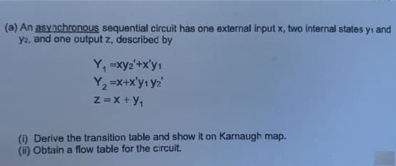 (a) An asynchronous sequential circuit has one external input x, two internal states yı and
y2, and one output z, described by
Y, =xy2'+x'y1
Y, =x+x'yı yz
z =x +y,
() Derive the transition table and show it on Karnaugh map.
(ii) Obtain a flow table for the circuit.
