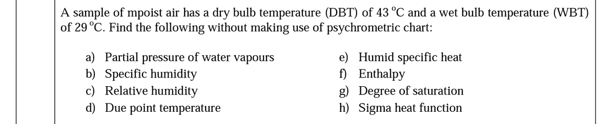 A sample of mpoist air has a dry bulb temperature (DBT) of 43 °C and a wet bulb temperature (VWBT)
of 29 °C. Find the following without making use of psychrometric chart:
a) Partial pressure of water vapours
e) Humid specific heat
f) Enthalpy
g) Degree of saturation
h) Sigma heat function
b) Specific humidity
c) Relative humidity
d) Due point temperature
