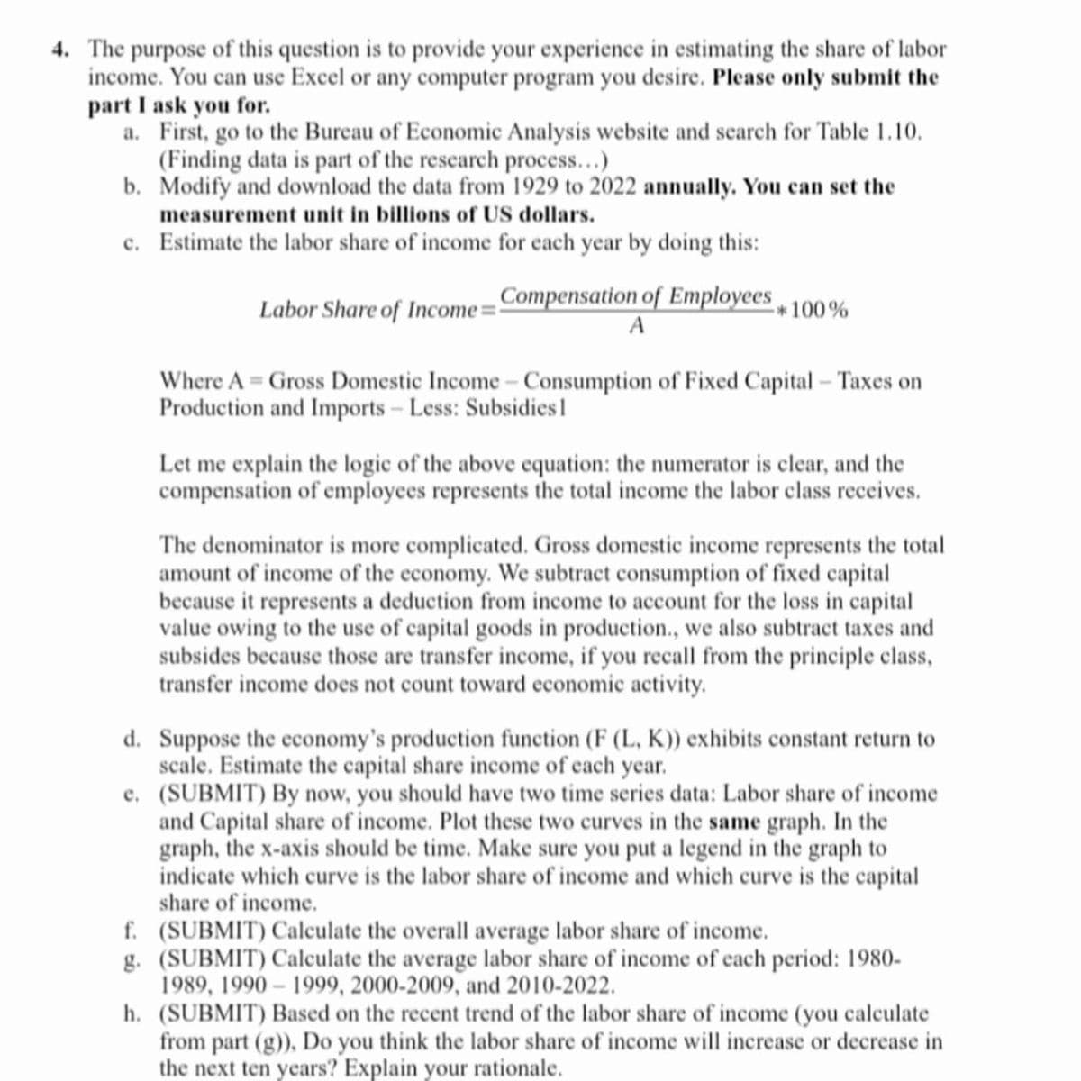 4. The purpose of this question is to provide your experience in estimating the share of labor
income. You can use Excel or any computer program you desire. Please only submit the
part I ask you for.
a. First, go to the Bureau of Economic Analysis website and search for Table 1.10.
(Finding data is part of the research process...)
b.
Modify and download the data from 1929 to 2022 annually. You can set the
measurement unit in billions of US dollars.
c. Estimate the labor share of income for each year by doing this:
Labor Share of Income - Compensation of Employees
A
-*100%
Where A = Gross Domestic Income - Consumption of Fixed Capital - Taxes on
Production and Imports - Less: Subsidies 1
Let me explain the logic of the above equation: the numerator is clear, and the
compensation of employees represents the total income the labor class receives.
The denominator is more complicated. Gross domestic income represents the total
amount of income of the economy. We subtract consumption of fixed capital
because it represents a deduction from income to account for the loss in capital
value owing to the use of capital goods in production., we also subtract taxes and
subsides because those are transfer income, if you recall from the principle class,
transfer income does not count toward economic activity.
d. Suppose the economy's production function (F (L, K)) exhibits constant return to
scale. Estimate the capital share income of each year.
e. (SUBMIT) By now, you should have two time series data: Labor share of income
and Capital share of income. Plot these two curves in the same graph. In the
graph, the x-axis should be time. Make sure you put a legend in the graph to
indicate which curve is the labor share of income and which curve is the capital
share of income.
f.
(SUBMIT) Calculate the overall average labor share of income.
g. (SUBMIT) Calculate the average labor share of income of each period: 1980-
1989, 1990-1999, 2000-2009, and 2010-2022.
h. (SUBMIT) Based on the recent trend of the labor share of income (you calculate
from part (g)), Do you think the labor share of income will increase or decrease in
the next ten years? Explain your rationale.