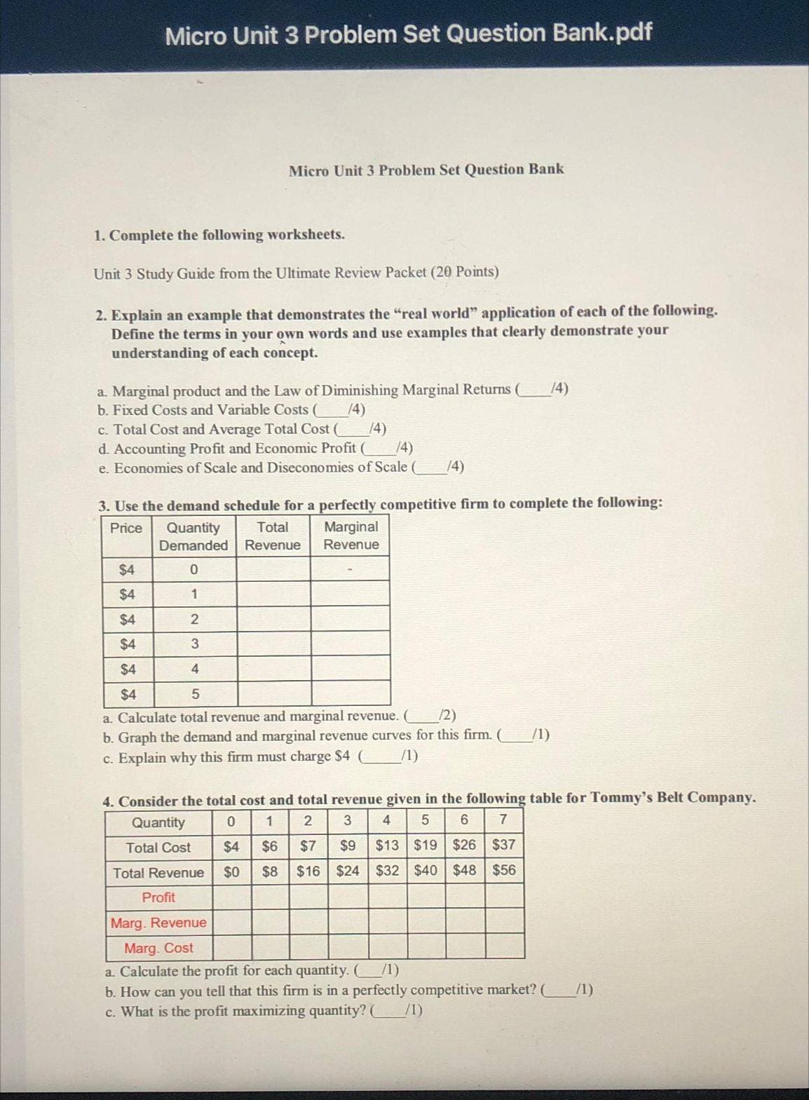 Micro Unit 3 Problem Set Question Bank.pdf
1. Complete the following worksheets.
Unit 3 Study Guide from the Ultimate Review Packet (20 Points)
2. Explain an example that demonstrates the "real world" application of each of the following.
Define the terms in your own words and use examples that clearly demonstrate your
understanding of each concept.
a. Marginal product and the Law of Diminishing Marginal Returns ( (4)
b. Fixed Costs and Variable Costs (
(4)
Micro Unit 3 Problem Set Question Bank
c. Total Cost and Average Total Cost ( (4)
d. Accounting Profit and Economic Profit ( /4)
e. Economies of Scale and Diseconomies of Scale ( (4)
$4
$4
3. Use the demand schedule for a perfectly competitive firm to complete the following:
Price
Quantity Total
Demanded Revenue
0
1
2
3
4
5
a. Calculate total revenue and marginal revenue.
(2)
b. Graph the demand and marginal revenue curves for this firm. ( /1)
c. Explain why this firm must charge $4 (
$4
$4
$4
$4
Total Cost
Total Revenue
4. Consider the total cost and total revenue given in the following table for Tommy's Belt Company.
Quantity
0
1
2
3 4 5 6 7
$4
$6
$7
$9
$13 $19 $26 $37
$0 $8 $16 $24 $32 $40 $48 $56
Profit
Marginal
Revenue
Marg. Revenue
Marg. Cost
a. Calculate the profit for each quantity. ( /1)
b. How can you tell that this firm is in a perfectly competitive market? (
c. What is the profit maximizing quantity? ( __/1)
/1)