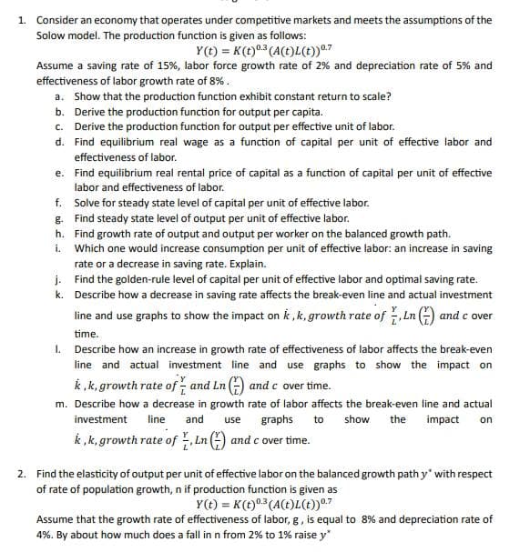 1. Consider an economy that operates under competitive markets and meets the assumptions of the
Solow model. The production function is given as follows:
Y(t) = K (t) 0.3 (A(t)L(t)) ⁰.7
Assume a saving rate of 15%, labor force growth rate of 2% and depreciation rate of 5% and
effectiveness of labor growth rate of 8%.
a. Show that the production function exhibit constant return to scale?
b. Derive the production function for output per capita.
c. Derive the production function for output per effective unit of labor.
d. Find equilibrium real wage as a function of capital per unit of effective labor and
effectiveness of labor.
e. Find equilibrium real rental price of capital as a function of capital per unit of effective
labor and effectiveness of labor.
f.
Solve for steady state level of capital per unit of effective labor.
g. Find steady state level of output per unit of effective labor.
h.
Find growth rate of output and output per worker on the balanced growth path.
i.
Which one would increase consumption per unit of effective labor: an increase in saving
rate or a decrease in saving rate. Explain.
Find the golden-rule level of capital per unit of effective labor and optimal saving rate.
Describe how a decrease in saving rate affects the break-even line and actual investment
line and use graphs to show the impact on k, k, growth rate of Ln() and cover
time.
j.
k.
1. Describe how an increase in growth rate of effectiveness of labor affects the break-even
line and actual investment line and use graphs to show the impact on
k, k, growth rate of and Ln() and c over time.
m. Describe how a decrease in growth rate of labor affects the break-even line and actual
investment line and use graphs to show the impact on
k, k, growth rate of Ln () and c over time.
2. Find the elasticity of output per unit of effective labor on the balanced growth path y with respect
of rate of population growth, n if production function is given as
Y(t) = K (t) 0.3 (A(t)L(t)) ⁰.7
Assume that the growth rate of effectiveness of labor, g, is equal to 8% and depreciation rate of
4%. By about how much does a fall in n from 2% to 1% raise y*