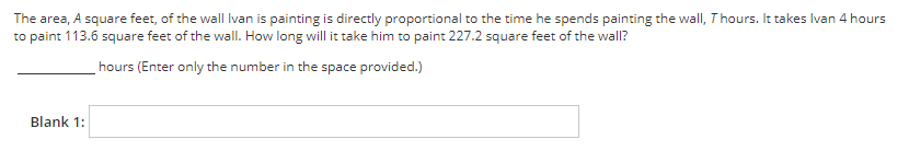 The area, A square feet, of the wall Ivan is painting is directly proportional to the time he spends painting the wall, Thours. It takes Ivan 4 hours
to paint 113.6 square feet of the wall. How long will it take him to paint 227.2 square feet of the wall?
hours (Enter only the number in the space provided.)
Blank 1:

