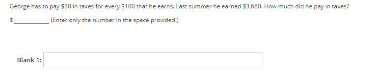 George has to pay $30 in taxes for every $100 that he earns. Last summer he earned $3,680. How much did he pay in taxes?
(Enter only the number in the space provided.)
Blank 1:
