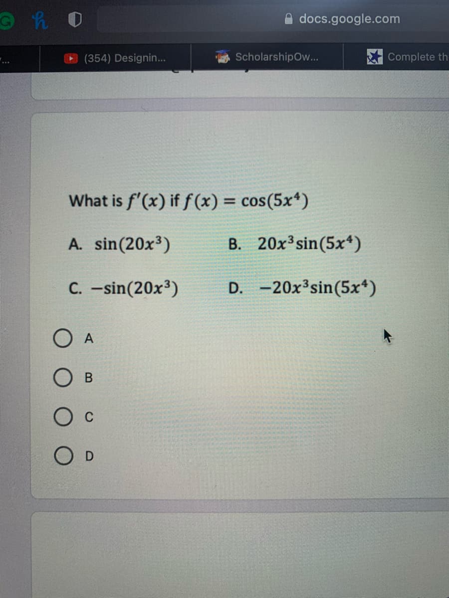 docs.google.com
(354) Designin...
ScholarshipOw...
Complete th
...
What is f'(x) if f (x) = cos(5x*)
%3D
A. sin(20x3)
B. 20x3sin(5x*)
C. -sin(20x3)
D. -20x3sin(5x*)
O A
O D
