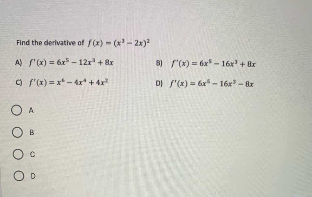 ### Calculus Problem: Finding the Derivative

**Problem Statement:**

Find the derivative of \( f(x) = (x^3 - 2x)^2 \)

**Options:**
A) \( f'(x) = 6x^5 - 12x^3 + 8x \)

B) \( f'(x) = 6x^5 - 16x^3 + 8x \)

C) \( f'(x) = x^6 - 4x^4 + 4x^2 \)

D) \( f'(x) = 6x^5 - 16x^3 - 8x \)

Please select one of the following options that correctly represents the derivative of the given function.

- O A
- O B
- O C
- O D

To solve this problem, use the chain rule and the power rule for differentiation. Consider expanding the squared term and then differentiating, or apply the chain rule directly. Use algebraic simplification techniques to arrive at one of the given options.