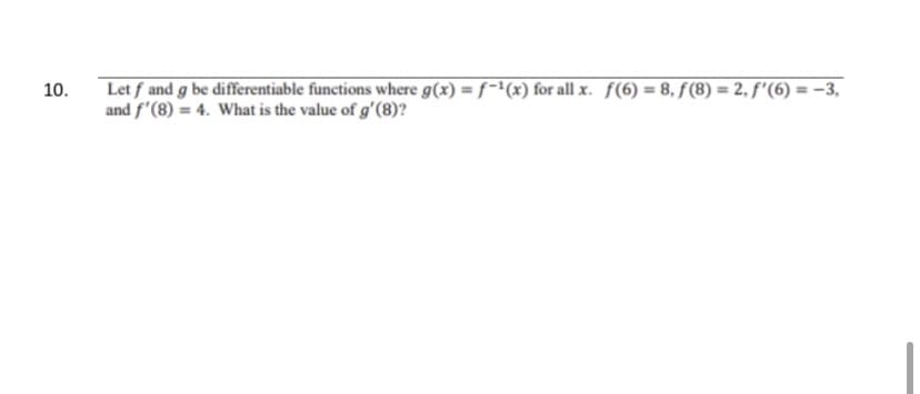 **Question 10**

Given:
- \( f \) and \( g \) are differentiable functions where \( g(x) = f^{-1}(x) \) for all \( x \).
- \( f(6) = 8 \)
- \( f(8) = 2 \)
- \( f'(6) = -3 \)
- \( f'(8) = 4 \)

Find the value of \( g'(8) \).

Explanation:
For differentiable inverse functions \( f \) and \( g \), if \( g(x) = f^{-1}(x) \), then:

\[ g'(x) = \frac{1}{f'(g(x))} \]

We need to find \( g'(8) \).

Since \( f(6) = 8 \), this implies that \( g(8) = 6 \).

Now, using the formula given above:

\[ g'(8) = \frac{1}{f'(g(8))} = \frac{1}{f'(6)} \]

Given that \( f'(6) = -3 \):

\[ g'(8) = \frac{1}{-3} = -\frac{1}{3} \]