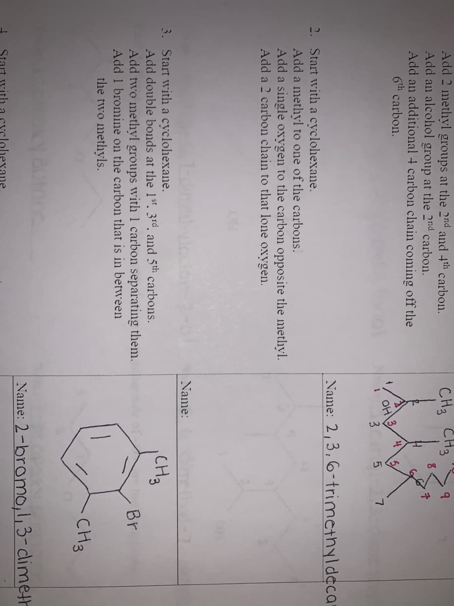 Add 2 methyl groups at the 2nd and 4th carbon.
Add an alcolhol group at the 2nd carbon.
Add an additional 4 carbon chain coming off the
6th carbon.
CH3 CH3
3
Name: 2,3,6-trimethyldeca
2. Start with a cyclohexane.
Add a methyl to one of the carbons.
Add a single oxygen to the carbon opposite the methyl.
Add a 2 carbon chain to that lone oxygen.
Name:
3. Start with a cyclohexane.
Add double bonds at the 1st. 3rd, and 5th carbons.
Add two methyl groups with 1 carbon separating them.
Add 1 bromine on the carbon that is in between
the two methyls.
CH3
Br
CH3
Name: 2-bromo,1,3-climeth
xane
