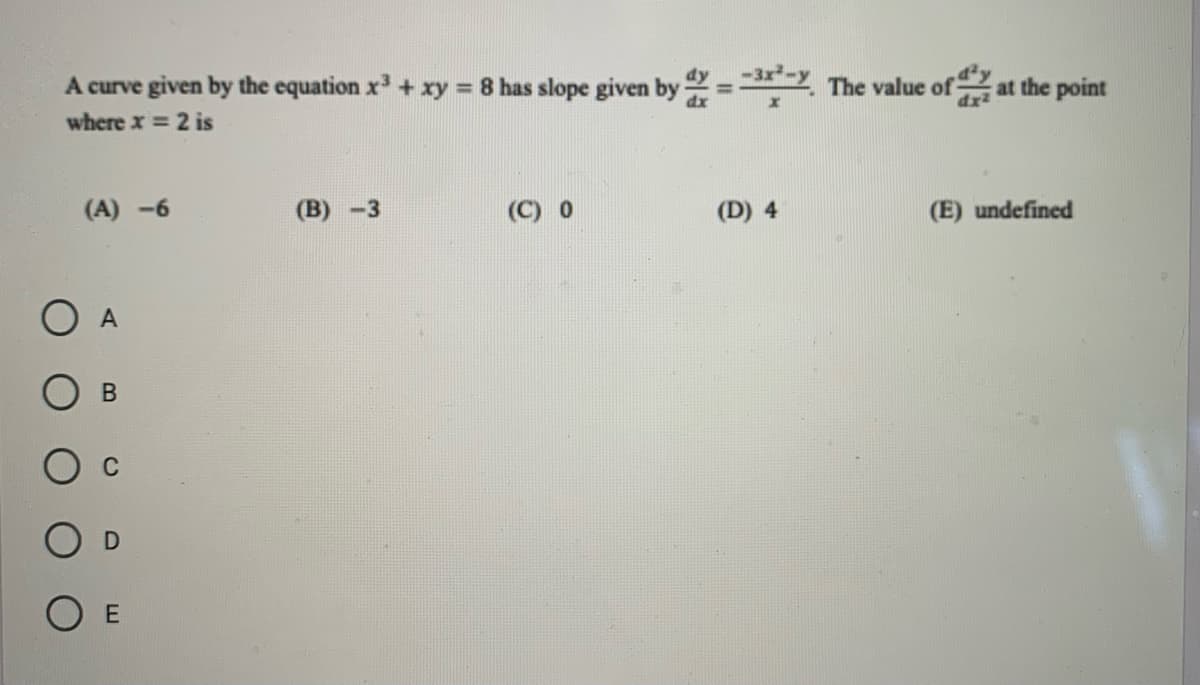 **Problem Statement:**

A curve given by the equation \( x^3 + xy = 8 \) has a slope given by

\[ \frac{dy}{dx} = \frac{-3x^2 - y}{x} \]

The value of \(\frac{d^2y}{dx^2} \) at the point where \( x = 2 \) is:

**Options:**

(A) \(-6\)

(B) \(-3\)

(C) \(0\)

(D) \(4\)

(E) undefined

**Visual Information:**

Below the problem statement, there are five multiple-choice options labeled (A) to (E), corresponding to the options \(-6\), \(-3\), \(0\), \(4\), and undefined.

There are also five radio buttons labeled A to E for the user to select the correct answer.