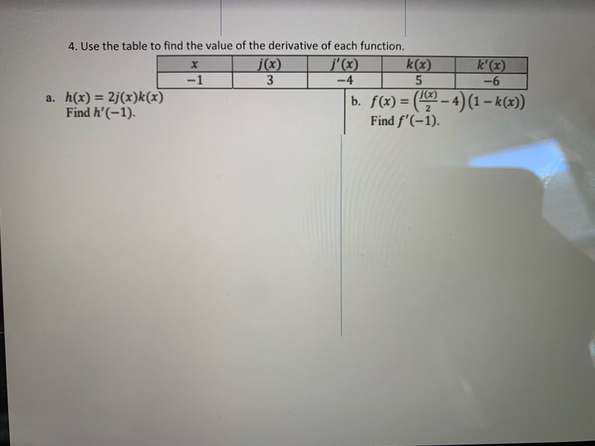 4. Use the table to find the value of the derivative of each function.
j(x)
3
j'(x)
-4
k(x)
k' (x)
-1
-6
(1(x)
a. h(x) = 2j(x)k(x)
Find h'(-1).
b. f(x) = (- 4) (1 - k(x))
Find f'(-1).
%3D
