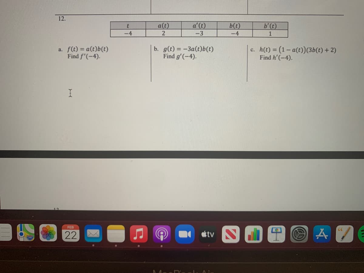 12.
a(t)
a' (t)
b(t)
b'(t)
-4
2
-3
-4
a. f(t) = a(t)b(t)
Find f'(-4).
b. g(t) = -3a(t)b(t)
Find g'(-4).
h(t) = (1- a(t))(3b(t) + 2)
Find h'(-4).
c.
%3D
FEB
66
22
tv
