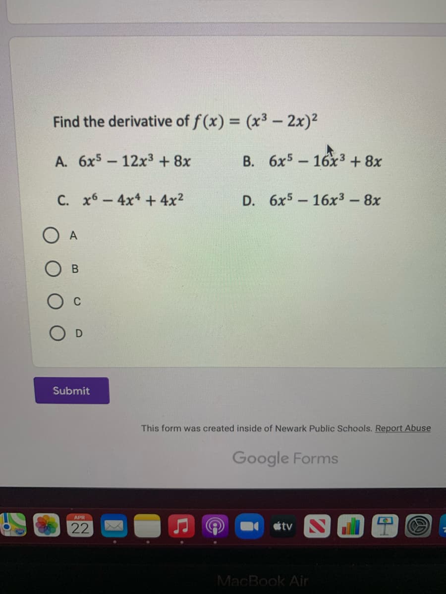 Find the derivative of f(x) = (x3 - 2x)2
A. 6x5- 12x3 + 8x
B. 6x5 16x3 +8x
-
C. x6-4x + 4x2
D. 6x5 16x3-8x
A
C
Submit
This form was created inside of Newark Public Schools. Report Abuse
Google Forms
APR
22
tv
MacBook Air
