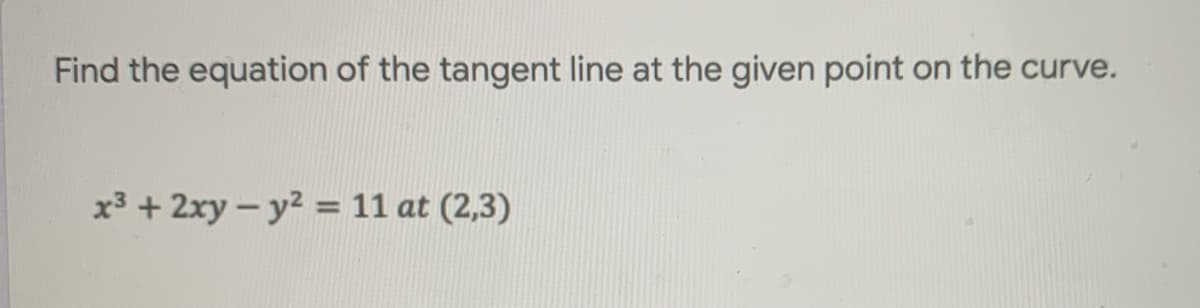 **Problem Statement:**

Find the equation of the tangent line at the given point on the curve.

\[ x^3 + 2xy - y^2 = 11 \quad \text{at} \quad (2,3) \]

---

**Explanation:**

To solve this problem, follow the steps below:

1. **Implicit Differentiation**: Differentiate the given equation implicitly with respect to \(x\).

2. **Solve for \( \frac{dy}{dx} \) **: Find the derivative \( \frac{dy}{dx} \), which represents the slope of the tangent line to the curve at any point \((x, y)\).

3. **Evaluate the Slope**: Substitute the given point \((2, 3)\) into the derivative to find the slope at that particular point.

4. **Point-Slope Form**: Use the point-slope form of the equation of a line \( y - y_1 = m(x - x_1) \) to find the equation of the tangent line, where \(m\) is the slope, and \( (x_1, y_1) \) is the given point.

---

Note: No graphs or diagrams are associated with this problem in the provided image.