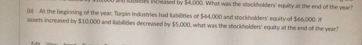 Slities increased by $4,000. What was the stockholders' equity at the end of the year?
(b) At the beginning of the year, Turpin Industries had liabilities of $44,000 and stockholders' equity of $66,000. If
assets increased by $10,000 and liabilities decreased by $5,000, what was the stockholders' equity at the end of the year?
Edit
View
Insort
