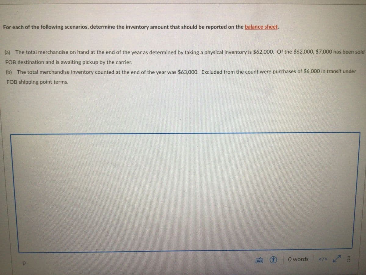 For each of the following scenarios, determine the inventory amount that should be reported on the balance sheet.
(a) The total merchandise on hand at the end of the year as determined by taking a physical inventory is $62,000. Of the $62,000, $7,000 has been sold
FOB destination and is awaiting pickup by the carrier.
(b) The total merchandise inventory counted at the end of the year was $63,000. Excluded from the count were purchases of $6,000 in transit under
FOB shipping point terms.
O words
</> 7
