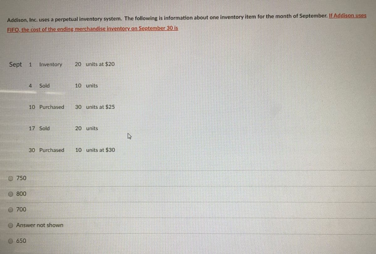 Addison, Inc. uses a perpetual inventory system. The following is information about one inventory item for the month of September. If Addison uses
FIFO, the cost of the ending merchandise inventory on September 30 is
Sept 1
Inventory
20 units at $20
4
Sold
10 units
10 Purchased
30 units at $25
17 Sold
20 units
30 Purchased
10 units at $30
750
800
O 700
Answer not shown
O 650

