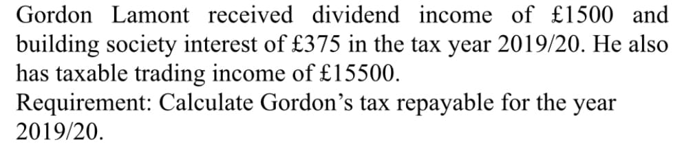 Gordon Lamont received dividend income of £1500 and
building society interest of £375 in the tax year 2019/20. He also
has taxable trading income of £15500.
Requirement: Calculate Gordon's tax repayable for the year
2019/20.
