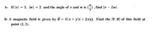 A- If lv| = 3, |w| = 2 and the angle of v and w is , find lv – 2w|
B- A magnetic field is given by B = 3(x + y)i + 2xyj. Find the |V. B| of this field at
point (2, 2).
