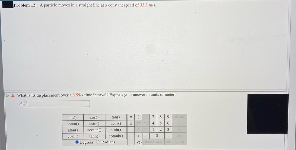 Problem 12: A particle moves in a straight line at a constant speed of 32.3 m/s.
D A What is its displacement over a 3.59-s time interval? Express your answer in units of meters.
d
sin()
cos()
tan()
8
HOME
cotan()
asin()
acos()
4
5
atan()
acotan()
sinh()
2
3
cosh()
tanh()
cotanh()
END
O Degrees O Radians
VO BACKSPACE
DEL CLEAR
