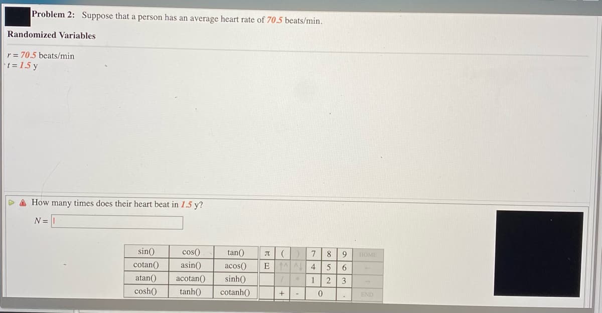 Problem 2: Suppose that a person has an average heart rate of 70.5 beats/min.
Randomized Variables
r = 70,5 beats/min
t = 15 y
D A How many times does their heart beat in 1.5 y?
N =
sin()
cos()
tan()
HOME
cotan()
asin()
acos()
5
6.
atan()
acotan()
sinh()
12
3
cosh()
tanh()
cotanh()
END
