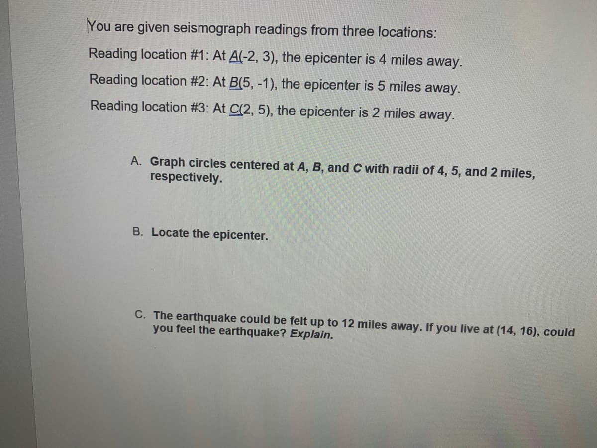 You are given seismograph readings from three locations:
Reading location #1: At A(-2, 3), the epicenter is 4 miles away.
Reading location #2: At B(5, -1), the epicenter is 5 miles away.
Reading location #3: At C(2, 5), the epicenter is 2 miles away.
A. Graph circles centered at A, B, and C with radii of 4, 5, and 2 miles,
respectively.
B. Locate the epicenter.
C. The earthquake could be felt up to 12 miles away. If you live at (14, 16), could
you feel the earthquake? Explain.
