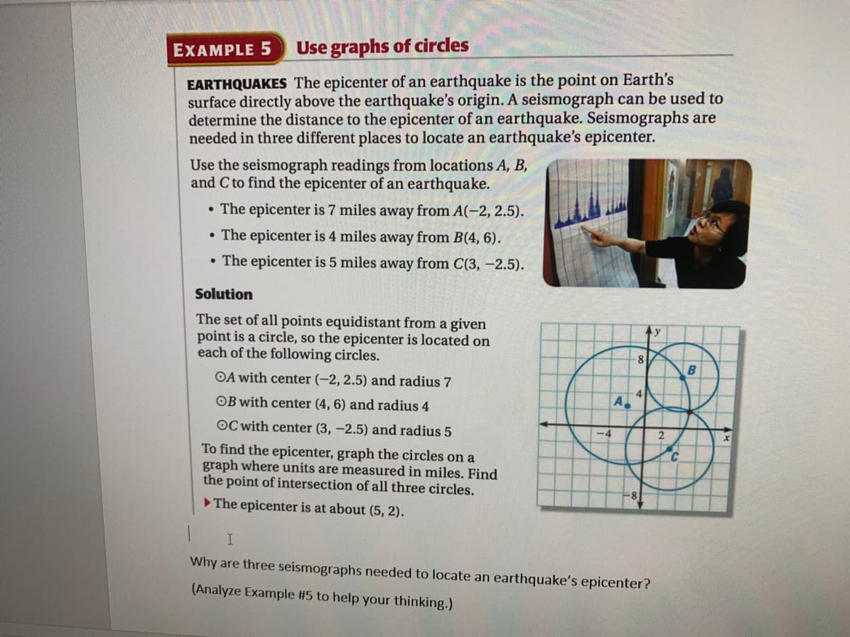 EXAMPLE 5
Use graphs of circles
EARTHQUAKES The epicenter of an earthquake is the point on Earth's
surface directly above the earthquake's origin. A seismograph can be used to
determine the distance to the epicenter of an earthquake. Seismographs are
needed in three different places to locate an earthquake's epicenter.
Use the seismograph readings from locations A, B,
and C to find the epicenter of an earthquake.
• The epicenter is 7 miles away from A(-2, 2.5).
• The epicenter is 4 miles away from B(4, 6).
• The epicenter is 5 miles away from C(3, -2.5).
Solution
The set of all points equidistant from a given
point is a circle, so the epicenter is located on
each of the following circles.
y
-8
B
OA with center (-2, 2.5) and radius 7
OB with center (4, 6) and radius 4
A
OC with center (3, -2.5) and radius 5
2
To find the epicenter, graph the circles on a
graph where units are measured in miles. Find
the point of intersection of all three circles.
The epicenter is at about (5, 2).
I.
Why are three seismographs needed to locate an earthquake's epicenter?
(Analyze Example #5 to help your thinking.)
