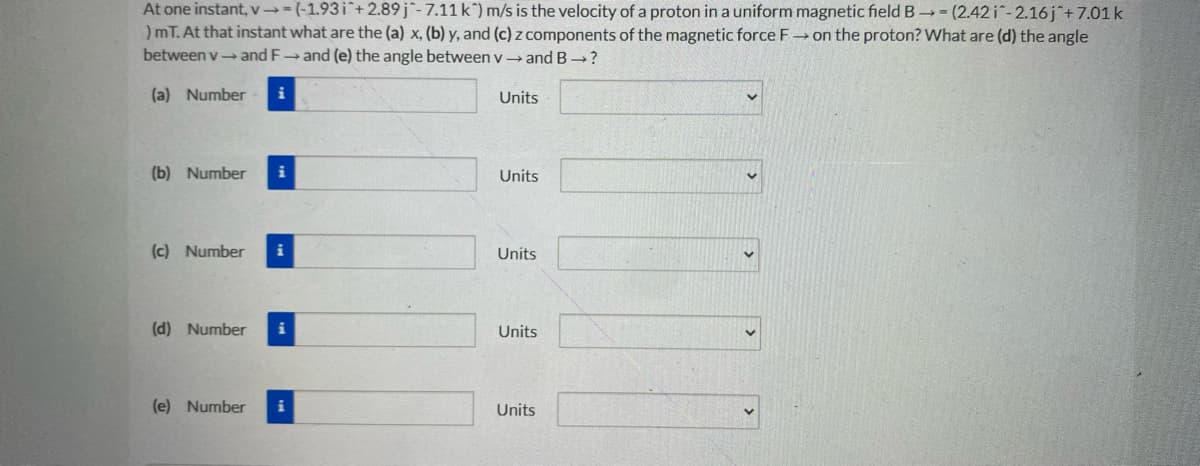 At one instant, v→-(-1.93i¯+2.89j-7.11 k) m/s is the velocity of a proton in a uniform magnetic field B (2.42 i-2.16j+7.01 k
)mT. At that instant what are the (a) x, (b) y, and (c) z components of the magnetic force F-→ on the proton? What are (d) the angle
between v- and F and (e) the angle between v → and B ?
(a) Number
i
Units
(b) Number
i
Units
(c) Number
i
Units
(d) Number
i
Units
(e) Number
i
Units
