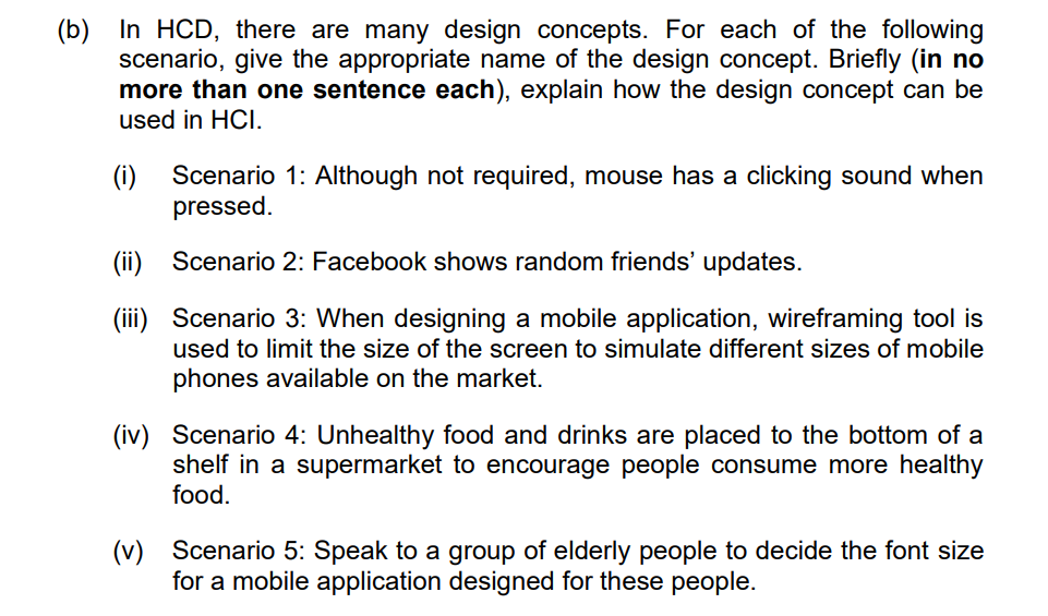 (b) In HCD, there are many design concepts. For each of the following
scenario, give the appropriate name of the design concept. Briefly (in no
more than one sentence each), explain how the design concept can be
used in HCI.
(i) Scenario 1: Although not required, mouse has a clicking sound when
pressed.
(ii) Scenario 2: Facebook shows random friends' updates.
(iii)
Scenario 3: When designing a mobile application, wireframing tool is
used to limit the size of the screen to simulate different sizes of mobile
phones available on the market.
(iv) Scenario 4: Unhealthy food and drinks are placed to the bottom of a
shelf in a supermarket to encourage people consume more healthy
food.
(v) Scenario 5: Speak to a group of elderly people to decide the font size
for a mobile application designed for these people.