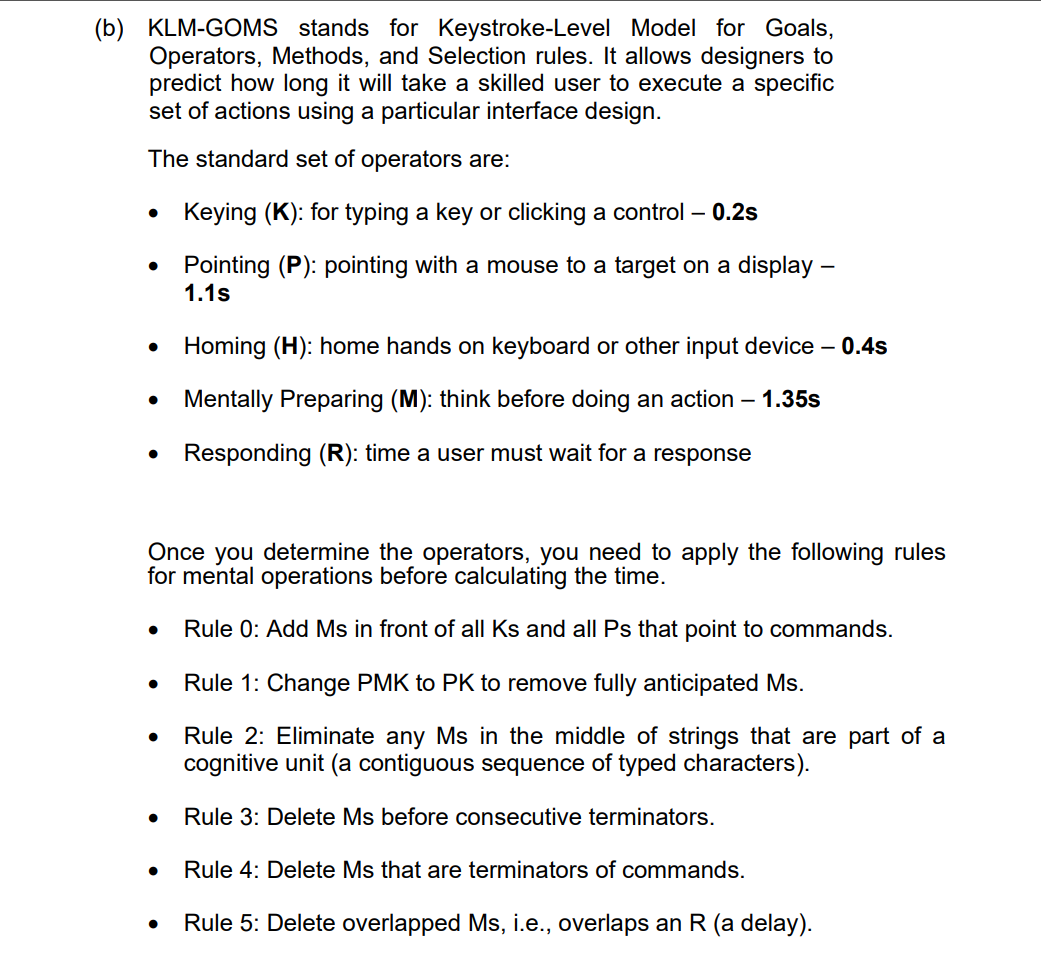 (b) KLM-GOMS stands for Keystroke-Level Model for Goals,
Operators, Methods, and Selection rules. It allows designers to
predict how long it will take a skilled user to execute a specific
set of actions using a particular interface design.
The standard set of operators are:
• Keying (K): for typing a key or clicking a control - 0.2s
Pointing (P): pointing with a mouse to a target on a display -
1.1s
• Homing (H): home hands on keyboard or other input device - 0.4s
Mentally Preparing (M): think before doing an action - 1.35s
Responding (R): time a user must wait for a response
Once you determine the operators, you need to apply the following rules
for mental operations before calculating the time.
Rule 0: Add Ms in front of all Ks and all Ps that point to commands.
Rule 1: Change PMK to PK to remove fully anticipated Ms.
Rule 2: Eliminate any Ms in the middle of strings that are part of a
cognitive unit (a contiguous sequence of typed characters).
Rule 3: Delete Ms before consecutive terminators.
Rule 4: Delete Ms that are terminators of commands.
Rule 5: Delete overlapped Ms, i.e., overlaps an R (a delay).