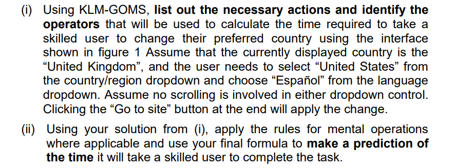 (i) Using KLM-GOMS, list out the necessary actions and identify the
operators that will be used to calculate the time required to take a
skilled user to change their preferred country using the interface
shown in figure 1 Assume that the currently displayed country is the
"United Kingdom", and the user needs to select "United States" from
the country/region dropdown and choose "Español" from the language
dropdown. Assume no scrolling is involved in either dropdown control.
Clicking the "Go to site" button at the end will apply the change.
(ii) Using your solution from (i), apply the rules for mental operations
where applicable and use your final formula to make a prediction of
the time it will take a skilled user to complete the task.