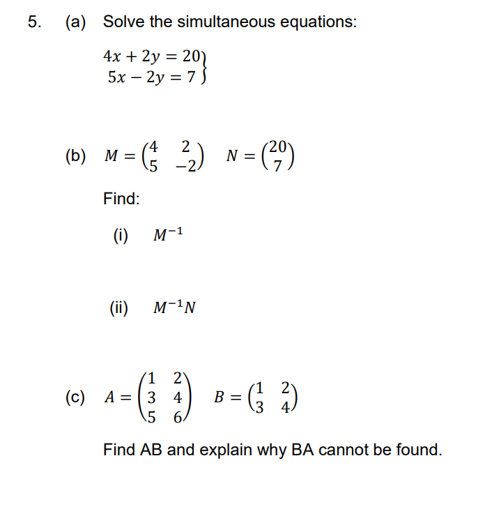 5.
(a) Solve the simultaneous equations:
4x + 2y = 20)
5x – 2y = 7 5
%3D
2
(b) M = (; ) N= (4)
-2.
Find:
(i)
M-1
(ii)
M-1N
(1 2\
(c) A = | 3 4
\5 6.
2
В
3 4
Find AB and explain why BA cannot be found.
