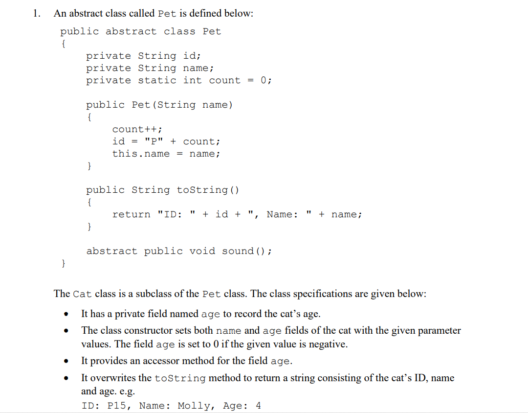 1.
An abstract class called Pet is defined below:
public abstract class Pet
{
}
•
private String id;
private String name;
private static int count = 0;
●
public Pet (String name)
{
}
count++;
id="P" + count;
this.name = name;
public String toString()
{
}
return "ID: " +id+ ", Name:
abstract public void sound ();
The Cat class is a subclass of the Pet class. The class specifications are given below:
It has a private field named age to record the cat's age.
The class constructor sets both name and age fields of the cat with the given parameter
values. The field age is set to 0 if the given value is negative.
It provides an accessor method for the field age.
It overwrites the toString method to return a string consisting of the cat's ID, name
and age. e.g.
ID: P15, Name: Molly, Age: 4
+ name;