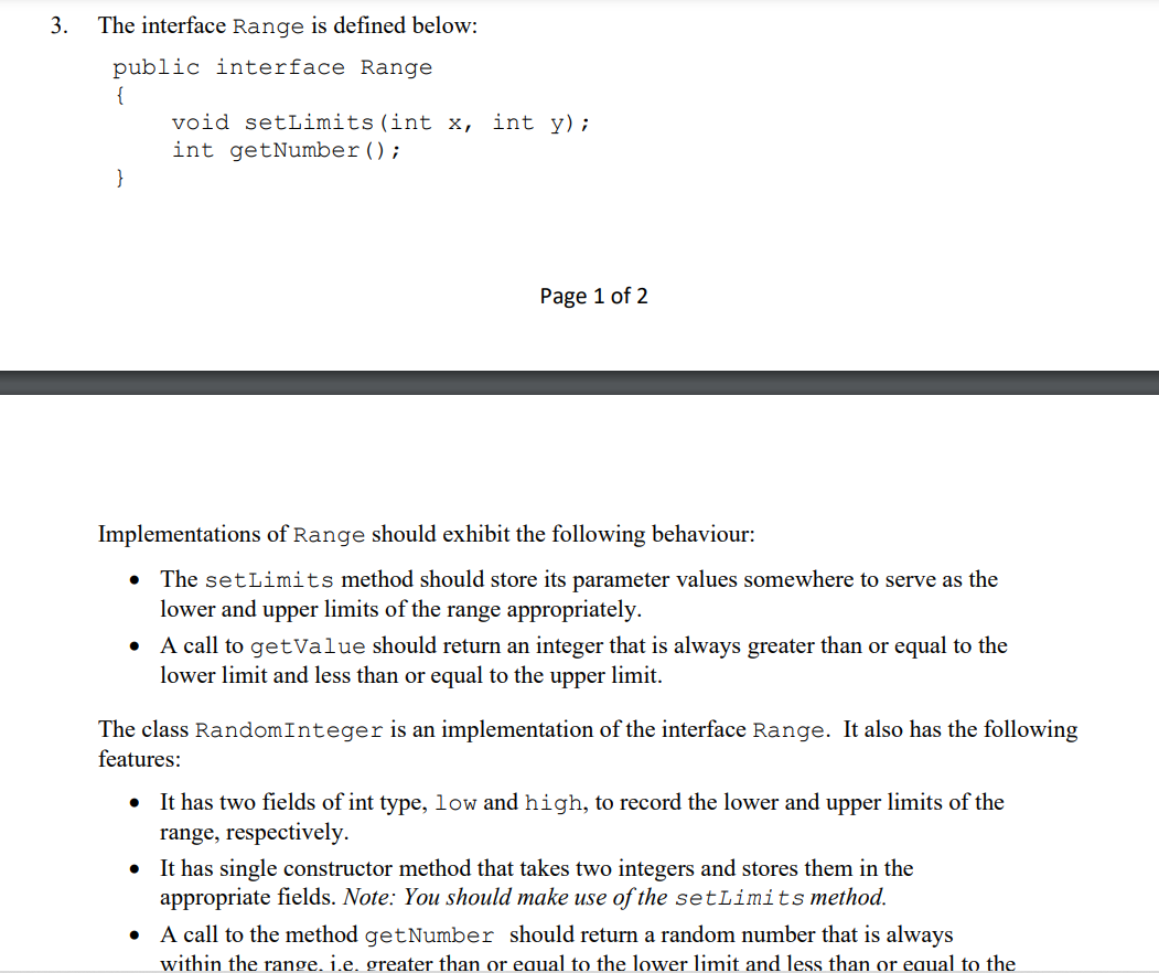 3.
The interface Range is defined below:
public interface Range
{
}
void setLimits (int x, int y);
int getNumber ();
Page 1 of 2
Implementations of Range should exhibit the following behaviour:
• The setLimits method should store its parameter values somewhere to serve as the
lower and upper limits of the range appropriately.
• A call to getValue should return an integer that is always greater than or equal to the
lower limit and less than or equal to the upper limit.
The class Random Integer is an implementation of the interface Range. It also has the following
features:
●
It has two fields of int type, low and high, to record the lower and upper limits of the
range, respectively.
It has single constructor method that takes two integers and stores them in the
appropriate fields. Note: You should make use of the setLimits method.
• A call to the method getNumber should return a random number that is always
within the range. i.e. greater than or equal to the lower limit and less than or equal to the