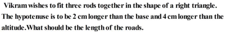 Vikram wishes to fit three rods together in the shape of a right triangle.
The hypotenuse is to be 2 cm longer than the base and 4 cm longer than the
altitude.What should be the length of the roads.
