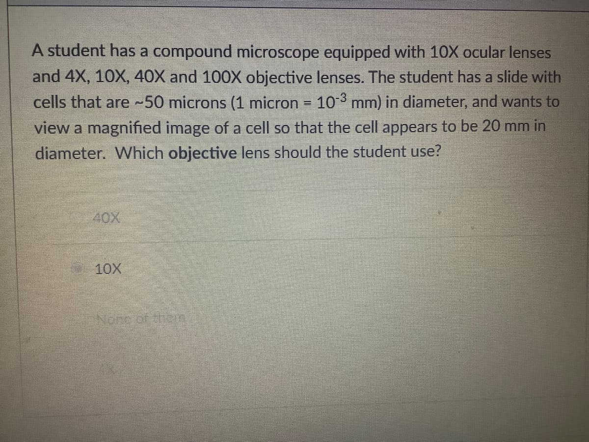 A student has a compound microscope equipped with 10X ocular lenses
and 4X, 10X, 40X and 100X objective lenses. The student has a slide with
cells that are -50 microns (1 micron = 10 mm) in diameter, and wants to
view a magnified image of a cell so that the cell appears to be 20 mm in
diameter. Which objective lens should the student use?
40X
10X
