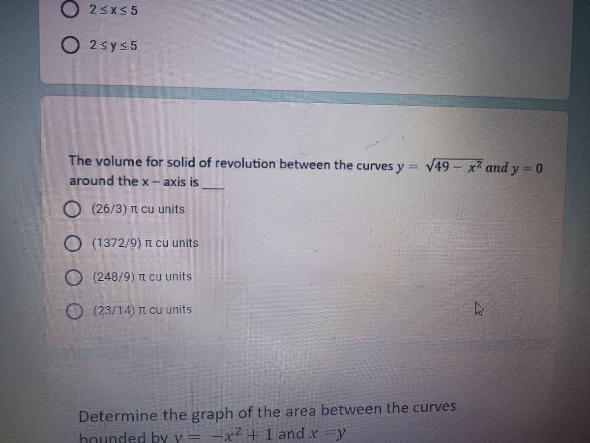 O2≤x≤5
O2 ≤ y ≤5
The volume for solid of revolution between the curves y = √49x² and y = 0
around the x-axis is
(26/3) π cu units
O (1372/9) π cu units
(248/9) π cu units
(23/14) π cu units
Determine the graph of the area between the curves
hounded by y = -x² + 1 and x =y
4